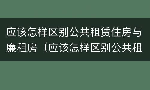 应该怎样区别公共租赁住房与廉租房（应该怎样区别公共租赁住房与廉租房呢）