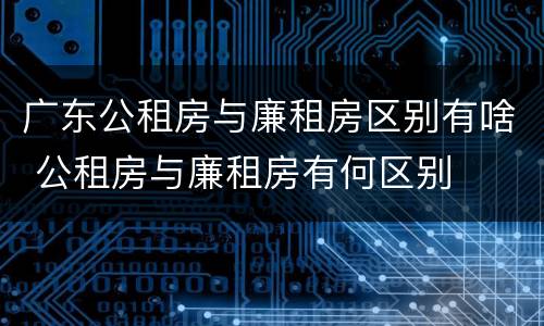 广东公租房与廉租房区别有啥 公租房与廉租房有何区别