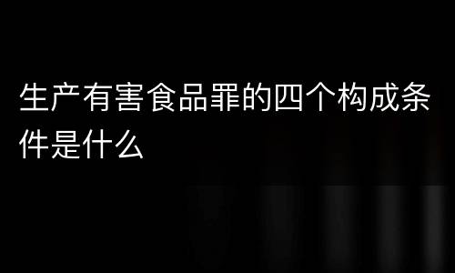 生产有害食品罪的四个构成条件是什么