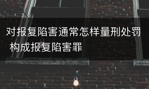 对报复陷害通常怎样量刑处罚 构成报复陷害罪