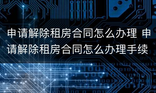申请解除租房合同怎么办理 申请解除租房合同怎么办理手续