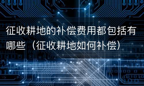 征收耕地的补偿费用都包括有哪些（征收耕地如何补偿）