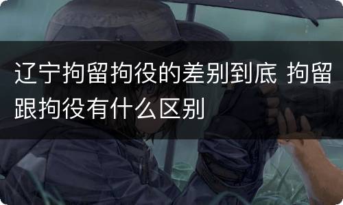 辽宁拘留拘役的差别到底 拘留跟拘役有什么区别