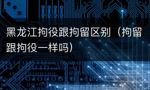 黑龙江拘役跟拘留区别（拘留跟拘役一样吗）