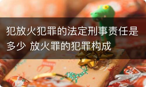 犯放火犯罪的法定刑事责任是多少 放火罪的犯罪构成