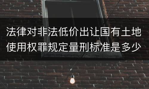 法律对非法低价出让国有土地使用权罪规定量刑标准是多少