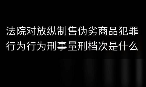 法院对放纵制售伪劣商品犯罪行为行为刑事量刑档次是什么样