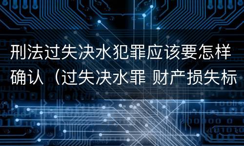 刑法过失决水犯罪应该要怎样确认（过失决水罪 财产损失标准）