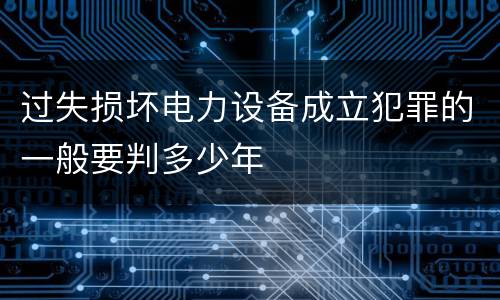 过失损坏电力设备成立犯罪的一般要判多少年