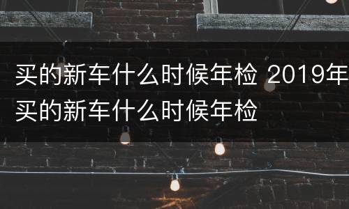 买的新车什么时候年检 2019年买的新车什么时候年检