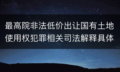 最高院非法低价出让国有土地使用权犯罪相关司法解释具体有哪些重要规定