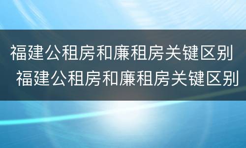福建公租房和廉租房关键区别 福建公租房和廉租房关键区别是什么