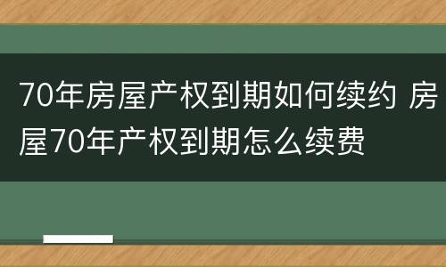 70年房屋产权到期如何续约 房屋70年产权到期怎么续费