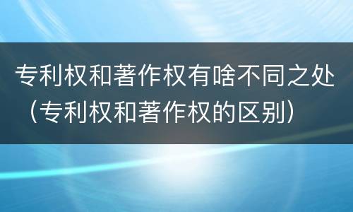 专利权和著作权有啥不同之处（专利权和著作权的区别）