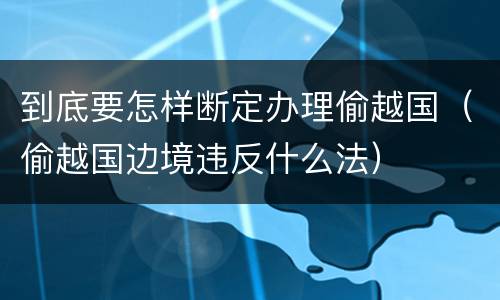 到底要怎样断定办理偷越国（偷越国边境违反什么法）