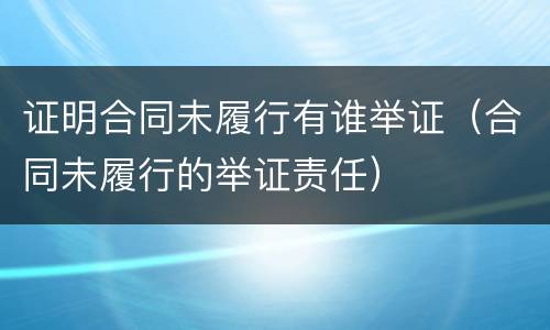 证明合同未履行有谁举证（合同未履行的举证责任）