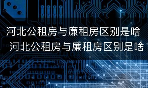 河北公租房与廉租房区别是啥 河北公租房与廉租房区别是啥呀