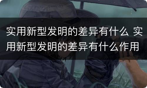 实用新型发明的差异有什么 实用新型发明的差异有什么作用