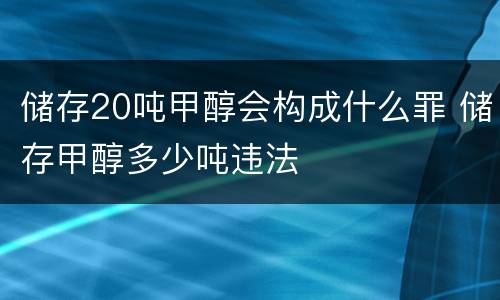 储存20吨甲醇会构成什么罪 储存甲醇多少吨违法