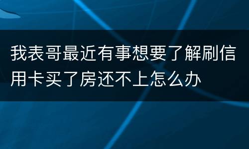 我表哥最近有事想要了解刷信用卡买了房还不上怎么办