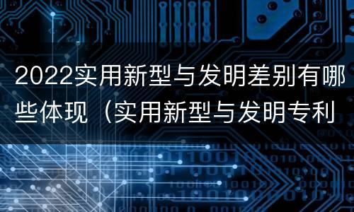 2022实用新型与发明差别有哪些体现（实用新型与发明专利的区别有哪些）