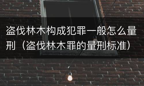 盗伐林木构成犯罪一般怎么量刑（盗伐林木罪的量刑标准）