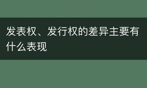 发表权、发行权的差异主要有什么表现