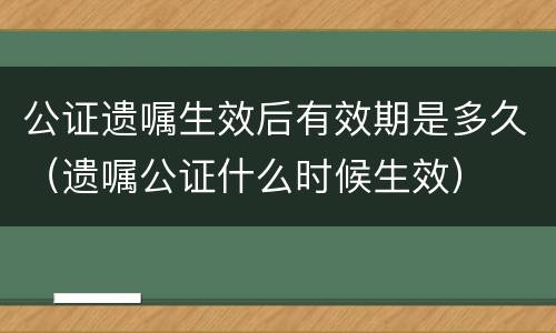 公证遗嘱生效后有效期是多久（遗嘱公证什么时候生效）