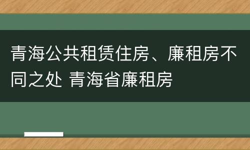 青海公共租赁住房、廉租房不同之处 青海省廉租房