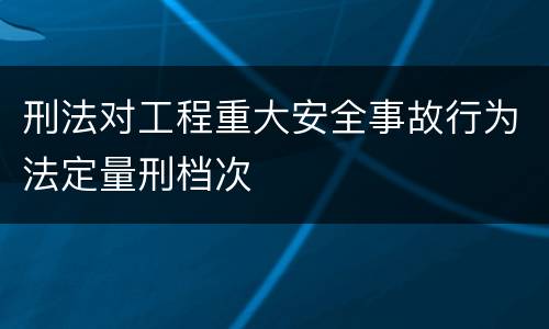 刑法对工程重大安全事故行为法定量刑档次