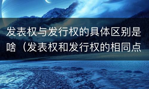 发表权与发行权的具体区别是啥（发表权和发行权的相同点）