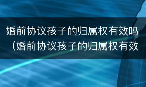 婚前协议孩子的归属权有效吗（婚前协议孩子的归属权有效吗怎么写）