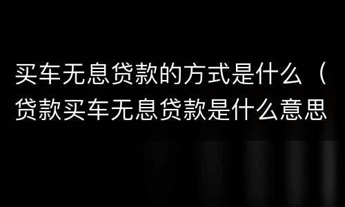 买车无息贷款的方式是什么（贷款买车无息贷款是什么意思）