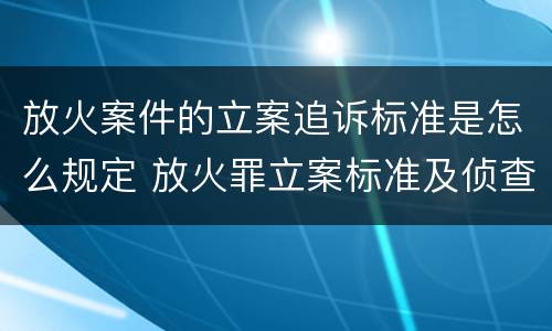 放火案件的立案追诉标准是怎么规定 放火罪立案标准及侦查