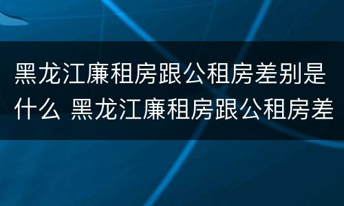 黑龙江廉租房跟公租房差别是什么 黑龙江廉租房跟公租房差别是什么呢