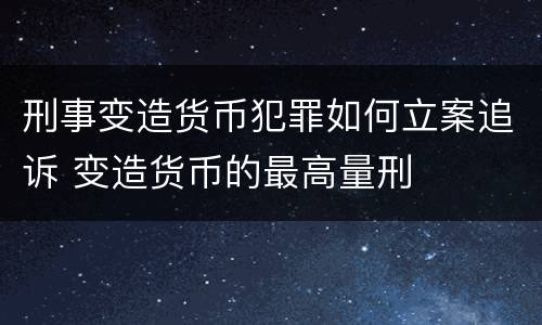 刑事变造货币犯罪如何立案追诉 变造货币的最高量刑