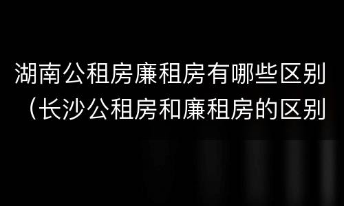 湖南公租房廉租房有哪些区别（长沙公租房和廉租房的区别）