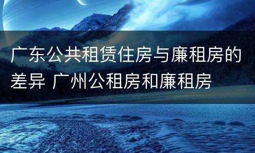 广东公共租赁住房与廉租房的差异 广州公租房和廉租房
