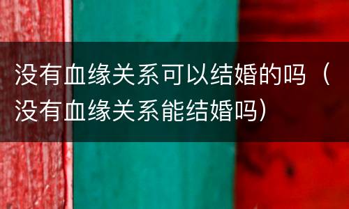 没有血缘关系可以结婚的吗（没有血缘关系能结婚吗）