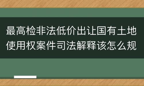 最高检非法低价出让国有土地使用权案件司法解释该怎么规定