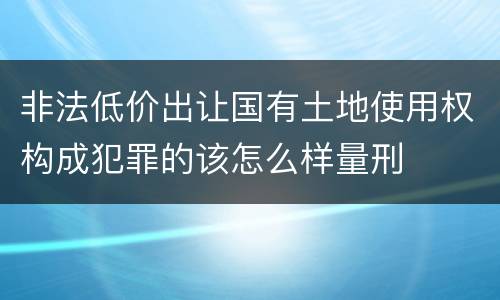 非法低价出让国有土地使用权构成犯罪的该怎么样量刑