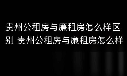 贵州公租房与廉租房怎么样区别 贵州公租房与廉租房怎么样区别呢