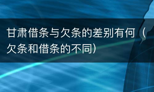 甘肃借条与欠条的差别有何（欠条和借条的不同）