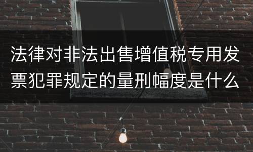 法律对非法出售增值税专用发票犯罪规定的量刑幅度是什么