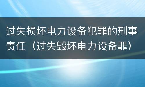 过失损坏电力设备犯罪的刑事责任（过失毁坏电力设备罪）