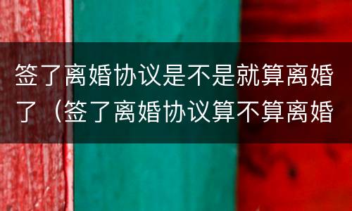 签了离婚协议是不是就算离婚了（签了离婚协议算不算离婚了?）