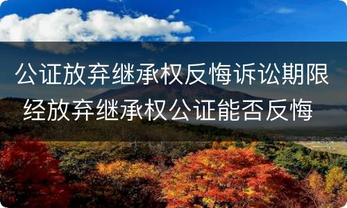 公证放弃继承权反悔诉讼期限 经放弃继承权公证能否反悔