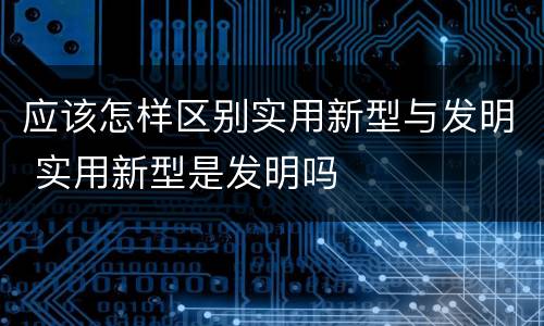 应该怎样区别实用新型与发明 实用新型是发明吗