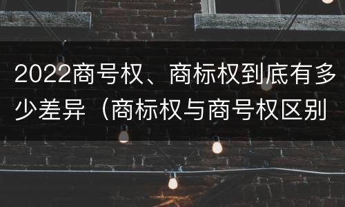 2022商号权、商标权到底有多少差异（商标权与商号权区别）