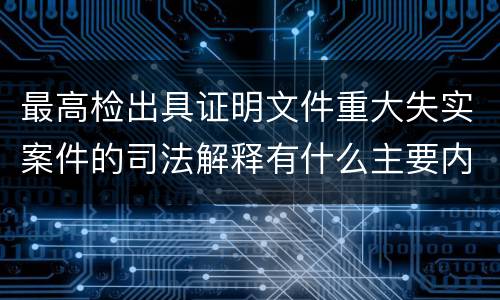 最高检出具证明文件重大失实案件的司法解释有什么主要内容